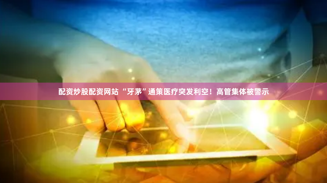 配资炒股配资网站 “牙茅”通策医疗突发利空！高管集体被警示