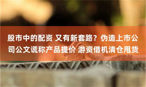 股市中的配资 又有新套路？伪造上市公司公文谎称产品提价 游资借机清仓甩货