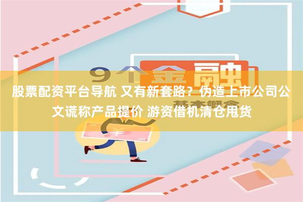 股票配资平台导航 又有新套路？伪造上市公司公文谎称产品提价 游资借机清仓甩货