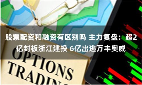 股票配资和融资有区别吗 主力复盘：超2亿封板浙江建投 6亿出逃万丰奥威
