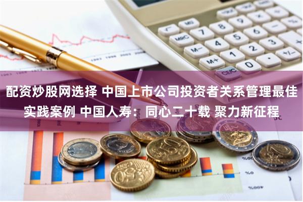 配资炒股网选择 中国上市公司投资者关系管理最佳实践案例 中国人寿：同心二十载 聚力新征程