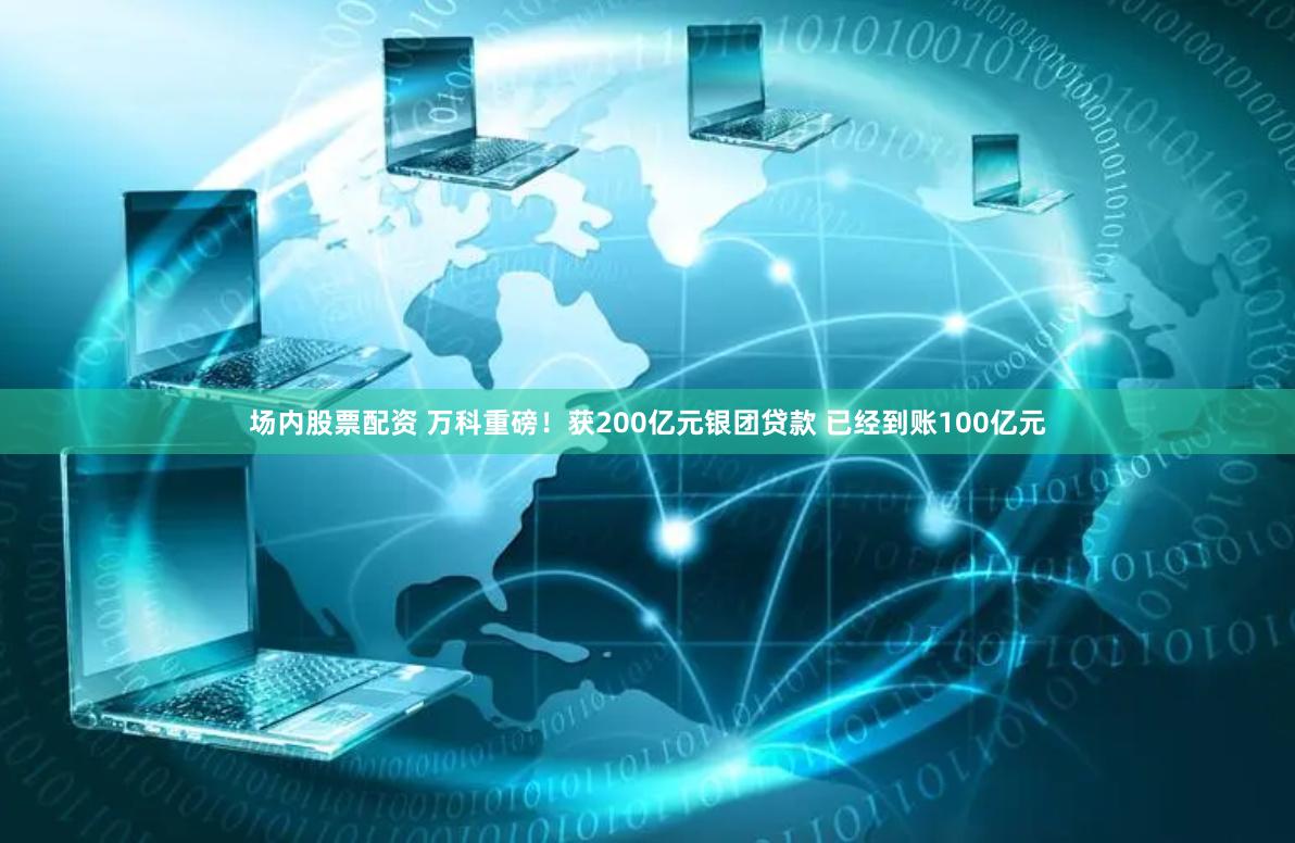 场内股票配资 万科重磅！获200亿元银团贷款 已经到账100亿元