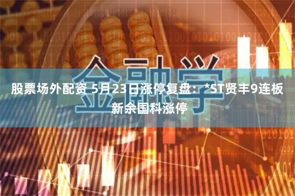 股票场外配资 5月23日涨停复盘：*ST贤丰9连板 新余国科涨停