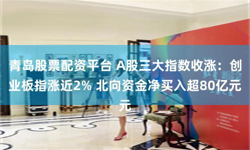 青岛股票配资平台 A股三大指数收涨：创业板指涨近2% 北向资金净买入超80亿元