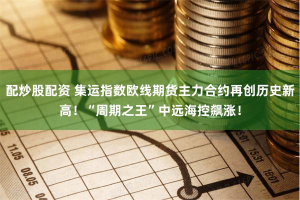 配炒股配资 集运指数欧线期货主力合约再创历史新高！“周期之王”中远海控飙涨！