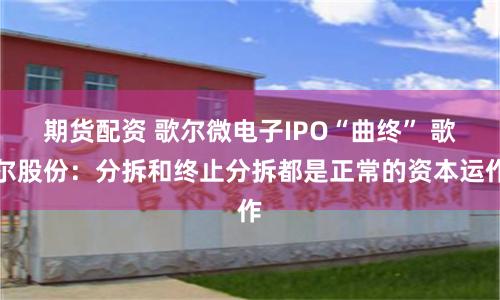 期货配资 歌尔微电子IPO“曲终” 歌尔股份：分拆和终止分拆都是正常的资本运作