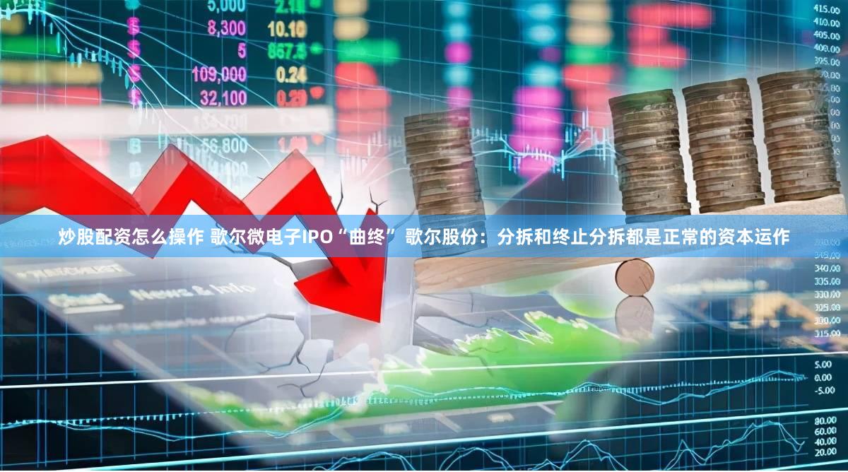 炒股配资怎么操作 歌尔微电子IPO“曲终” 歌尔股份：分拆和终止分拆都是正常的资本运作