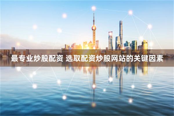 最专业炒股配资 选取配资炒股网站的关键因素