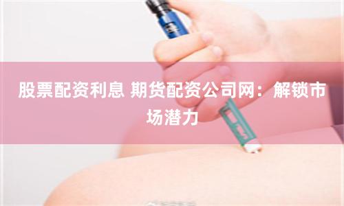 股票配资利息 期货配资公司网：解锁市场潜力
