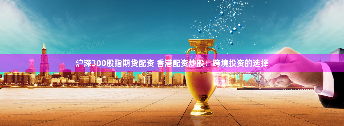 沪深300股指期货配资 香港配资炒股：跨境投资的选择