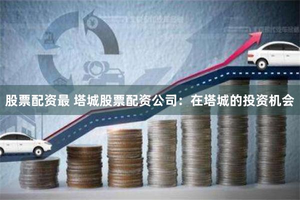 股票配资最 塔城股票配资公司：在塔城的投资机会
