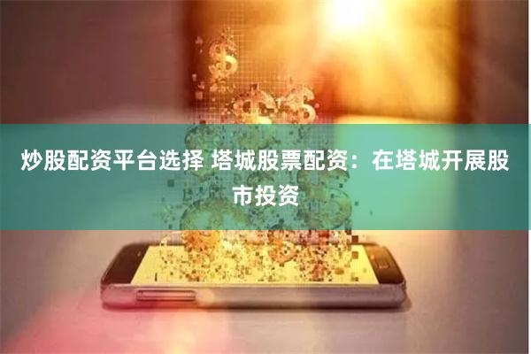炒股配资平台选择 塔城股票配资：在塔城开展股市投资