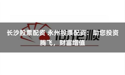 长沙股票配资 永州股票配资：助您投资腾飞，财富增值