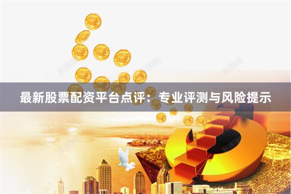 最新股票配资平台点评：专业评测与风险提示