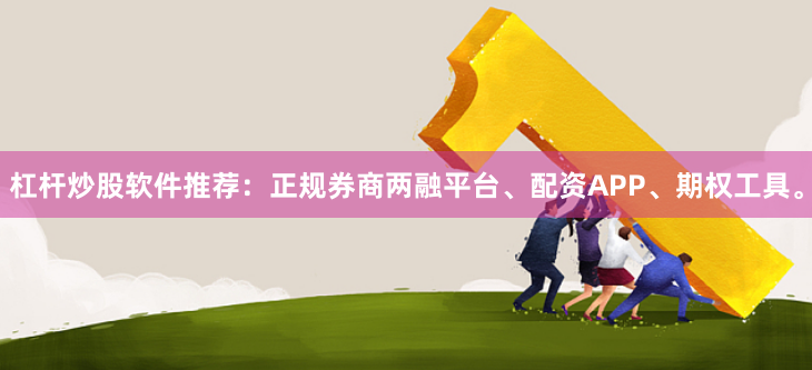 杠杆炒股软件推荐：正规券商两融平台、配资APP、期权工具。